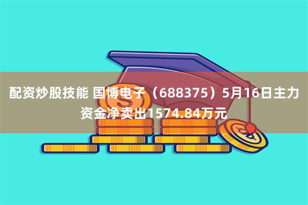 配资炒股技能 国博电子（688375）5月16日主力资金净卖出1574.84万元