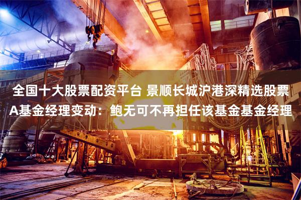 全国十大股票配资平台 景顺长城沪港深精选股票A基金经理变动：鲍无可不再担任该基金基金经理