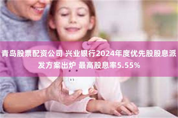 青岛股票配资公司 兴业银行2024年度优先股股息派发方案出炉 最高股息率5.55%