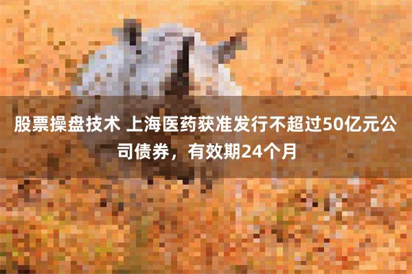 股票操盘技术 上海医药获准发行不超过50亿元公司债券，有效期24个月