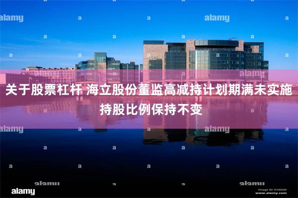 关于股票杠杆 海立股份董监高减持计划期满未实施 持股比例保持不变