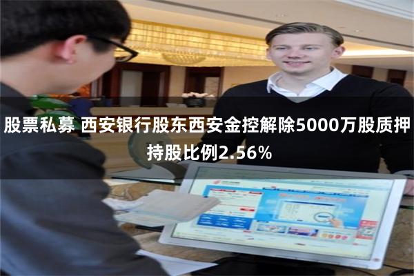 股票私募 西安银行股东西安金控解除5000万股质押 持股比例2.56%