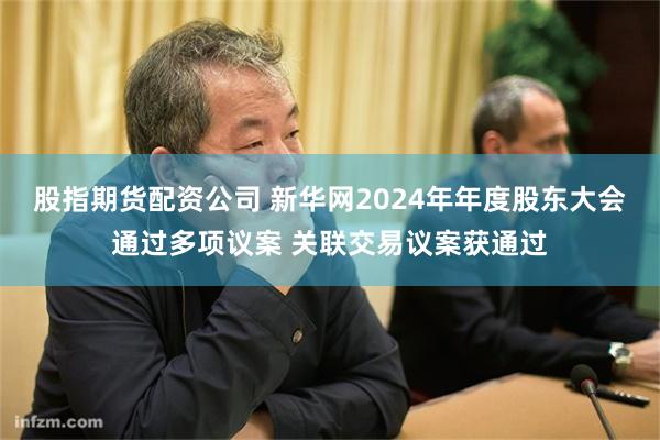 股指期货配资公司 新华网2024年年度股东大会通过多项议案 关联交易议案获通过