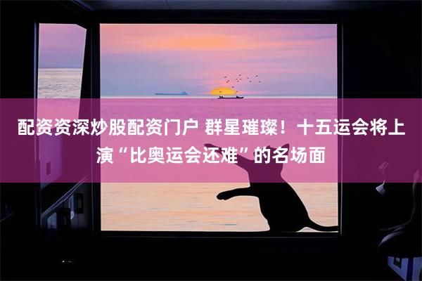 配资资深炒股配资门户 群星璀璨！十五运会将上演“比奥运会还难”的名场面