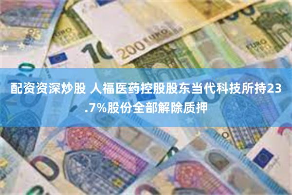 配资资深炒股 人福医药控股股东当代科技所持23.7%股份全部解除质押