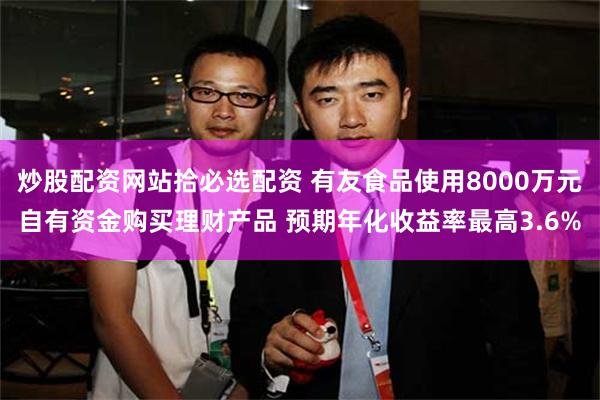 炒股配资网站拾必选配资 有友食品使用8000万元自有资金购买理财产品 预期年化收益率最高3.6%