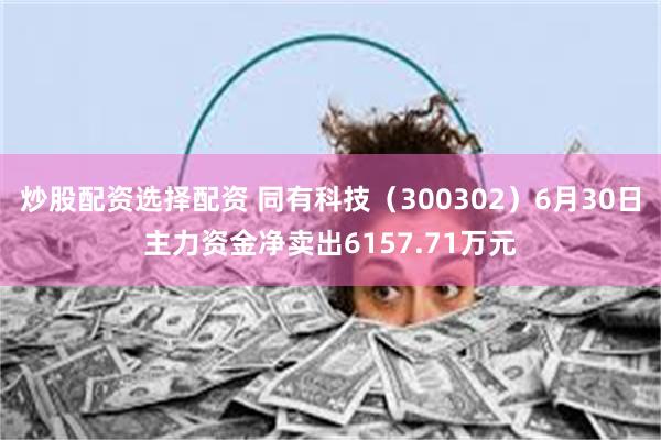 炒股配资选择配资 同有科技(300302)6月30日主力资金净卖出6157.71万元