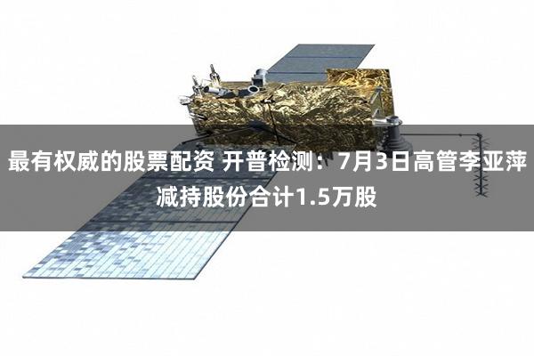 最有权威的股票配资 开普检测：7月3日高管李亚萍减持股份合计1.5万股