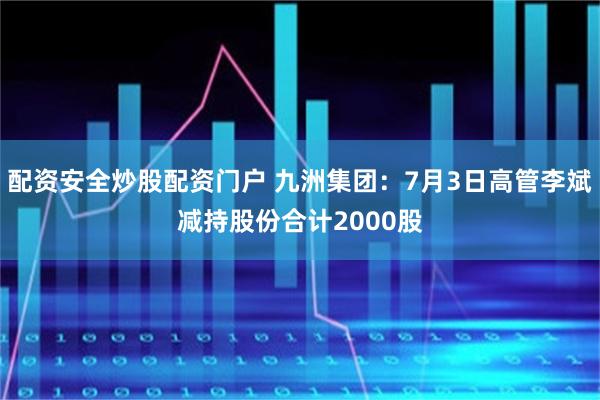 配资安全炒股配资门户 九洲集团:7月3日高管李斌减持股份合计2000股