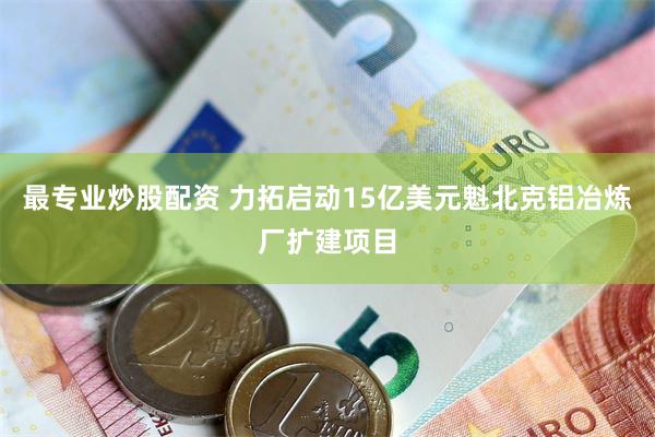 最专业炒股配资 力拓启动15亿美元魁北克铝冶炼厂扩建项目
