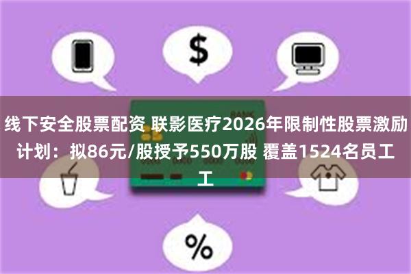 线下安全股票配资 联影医疗2026年限制性股票激励计划：拟86元/股授予550万股 覆盖1524名员工