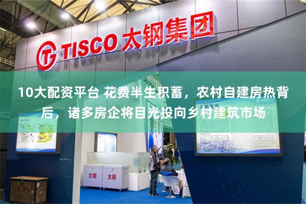 10大配资平台 花费半生积蓄，农村自建房热背后，诸多房企将目光投向乡村建筑市场