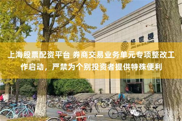 上海股票配资平台 券商交易业务单元专项整改工作启动，严禁为个别投资者提供特殊便利