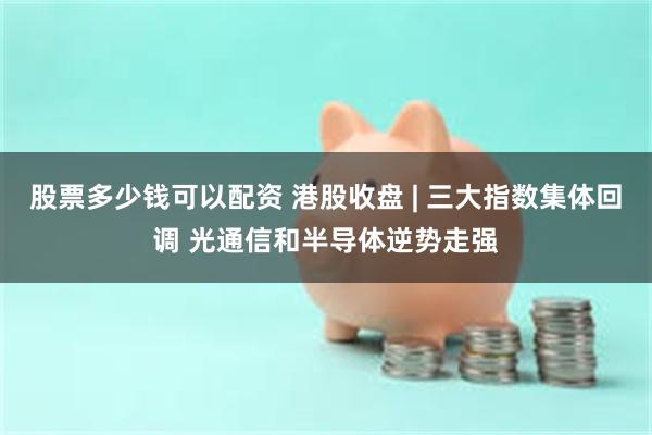 股票多少钱可以配资 港股收盘 | 三大指数集体回调 光通信和半导体逆势走强
