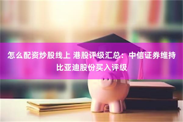 怎么配资炒股线上 港股评级汇总：中信证券维持比亚迪股份买入评级
