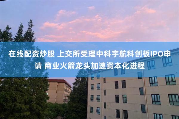 在线配资炒股 上交所受理中科宇航科创板IPO申请 商业火箭龙头加速资本化进程