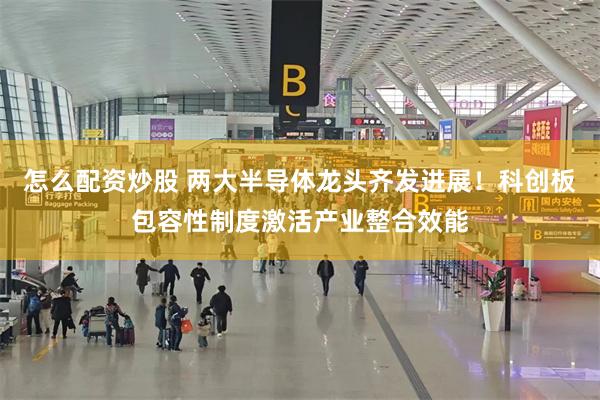 怎么配资炒股 两大半导体龙头齐发进展！科创板包容性制度激活产业整合效能