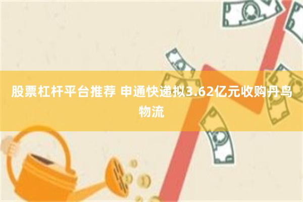 股票杠杆平台推荐 申通快递拟3.62亿元收购丹鸟物流