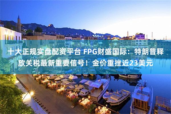 十大正规实盘配资平台 FPG财盛国际：特朗普释放关税最新重要信号！金价重挫近23美元