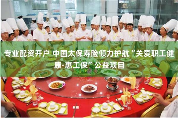 专业配资开户 中国太保寿险倾力护航“关爱职工健康·惠工保”公益项目