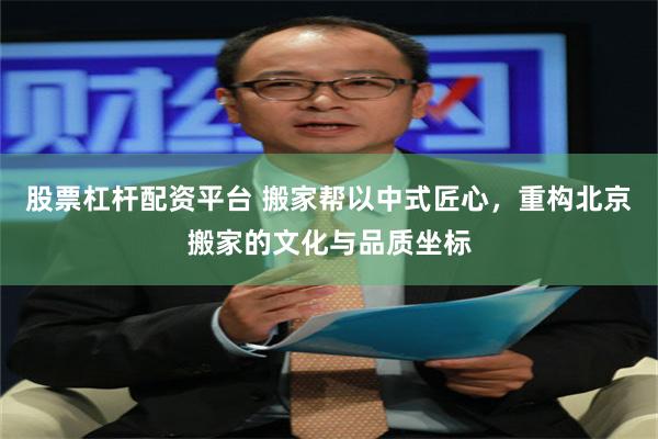股票杠杆配资平台 搬家帮以中式匠心，重构北京搬家的文化与品质坐标