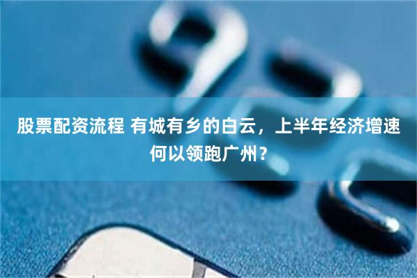 股票配资流程 有城有乡的白云，上半年经济增速何以领跑广州？
