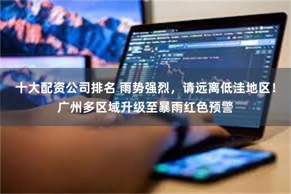 十大配资公司排名 雨势强烈，请远离低洼地区！广州多区域升级至暴雨红色预警