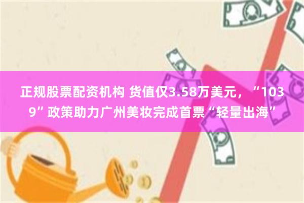 正规股票配资机构 货值仅3.58万美元，“1039”政策助力广州美妆完成首票“轻量出海”