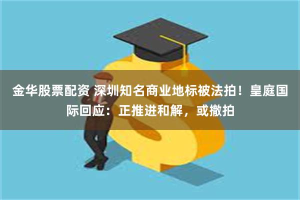 金华股票配资 深圳知名商业地标被法拍！皇庭国际回应：正推进和解，或撤拍