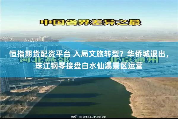 恒指期货配资平台 入局文旅转型?华侨城退出,珠江钢琴接盘白水仙瀑景区运营
