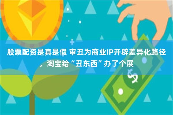 股票配资是真是假 审丑为商业IP开辟差异化路径,淘宝给“丑东西”办了个展