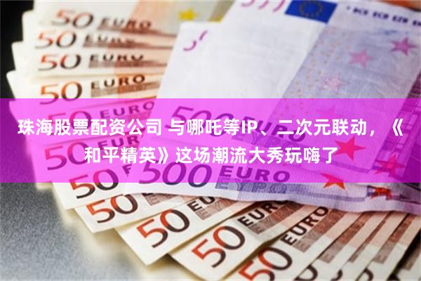 珠海股票配资公司 与哪吒等IP、二次元联动,《和平精英》这场潮流大秀玩嗨了