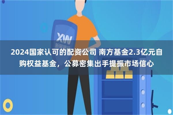 2024国家认可的配资公司 南方基金2.3亿元自购权益基金,公募密集出手提振市场信心