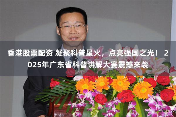 香港股票配资 凝聚科普星火，点亮强国之光！ 2025年广东省科普讲解大赛震撼来袭