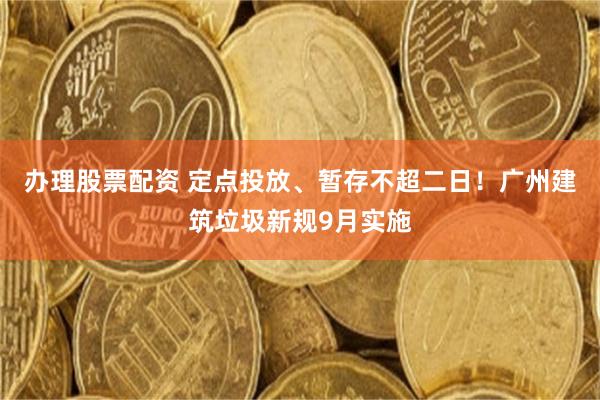 办理股票配资 定点投放、暂存不超二日!广州建筑垃圾新规9月实施