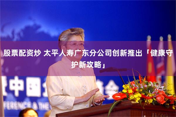 股票配资炒 太平人寿广东分公司创新推出「健康守护新攻略」