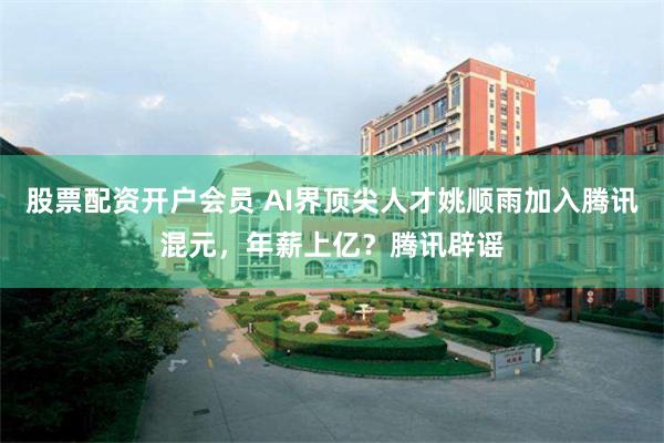 股票配资开户会员 AI界顶尖人才姚顺雨加入腾讯混元，年薪上亿？腾讯辟谣