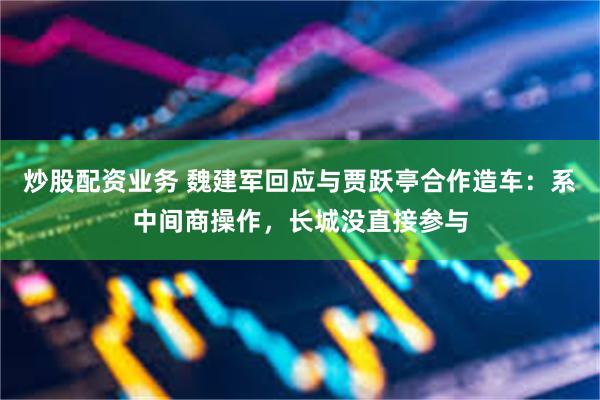 炒股配资业务 魏建军回应与贾跃亭合作造车：系中间商操作，长城没直接参与