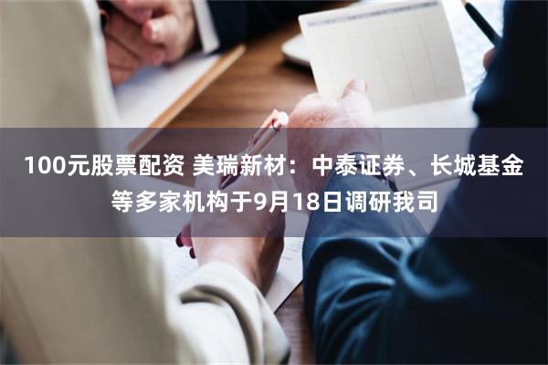 100元股票配资 美瑞新材：中泰证券、长城基金等多家机构于9月18日调研我司