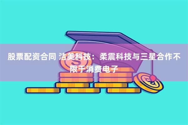 股票配资合同 洁美科技:柔震科技与三星合作不限于消费电子
