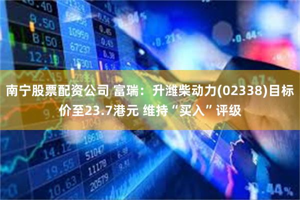 南宁股票配资公司 富瑞：升潍柴动力(02338)目标价至23.7港元 维持“买入”评级