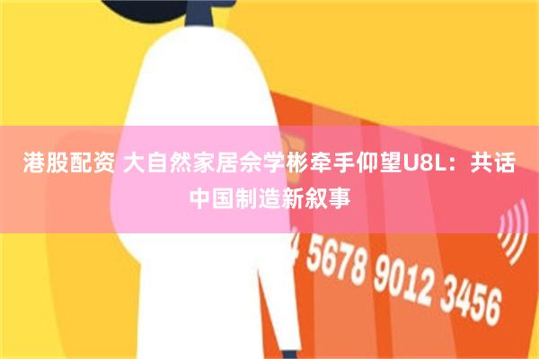 港股配资 大自然家居佘学彬牵手仰望U8L：共话中国制造新叙事