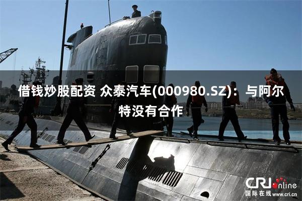 借钱炒股配资 众泰汽车(000980.SZ)：与阿尔特没有合作