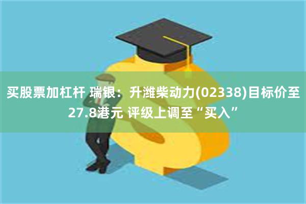 买股票加杠杆 瑞银：升潍柴动力(02338)目标价至27.8港元 评级上调至“买入”