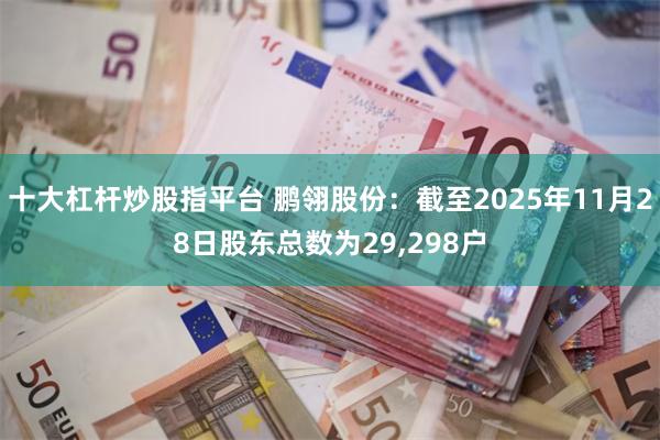 十大杠杆炒股指平台 鹏翎股份：截至2025年11月28日股东总数为29,298户