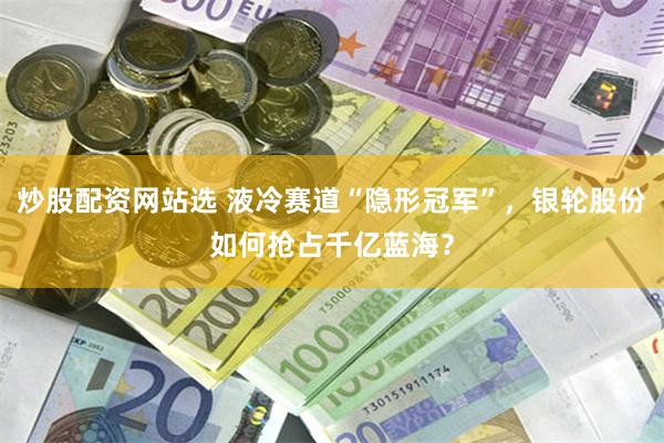 炒股配资网站选 液冷赛道“隐形冠军”，银轮股份如何抢占千亿蓝海？