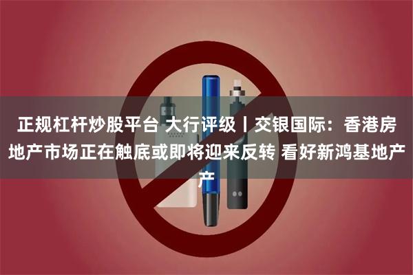 正规杠杆炒股平台 大行评级丨交银国际：香港房地产市场正在触底或即将迎来反转 看好新鸿基地产