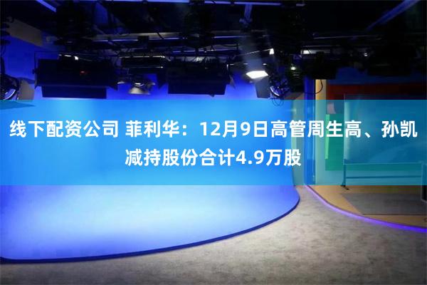 线下配资公司 菲利华：12月9日高管周生高、孙凯减持股份合计4.9万股