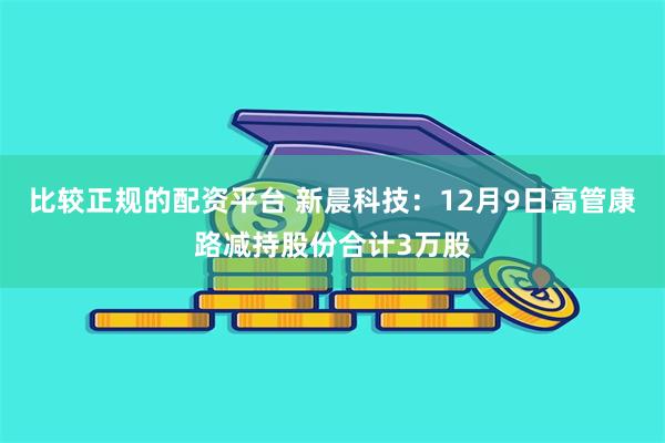 比较正规的配资平台 新晨科技：12月9日高管康路减持股份合计3万股
