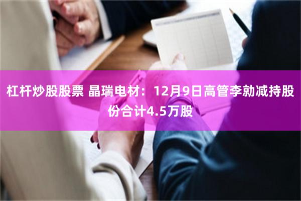 杠杆炒股股票 晶瑞电材：12月9日高管李勍减持股份合计4.5万股
